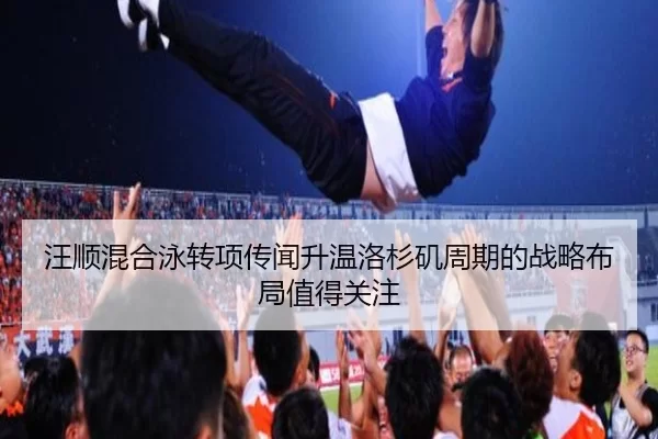 汪顺混合泳转项传闻升温洛杉矶周期的战略布局值得关注