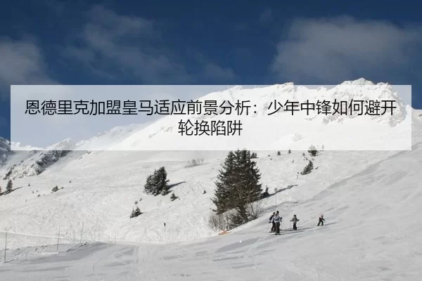 恩德里克加盟皇马适应前景分析：少年中锋如何避开轮换陷阱