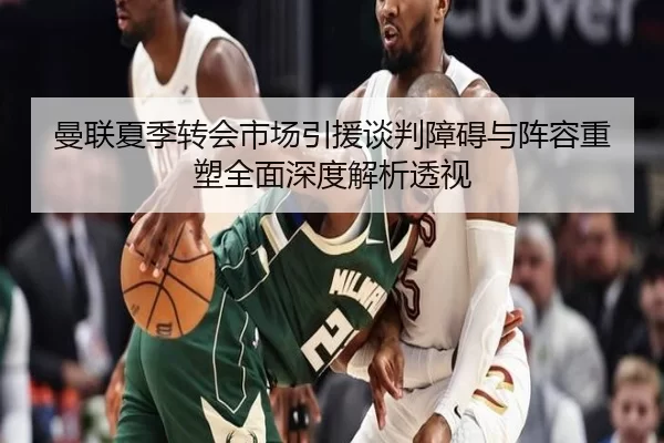 曼联夏季转会市场引援谈判障碍与阵容重塑全面深度解析透视
